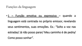 Funções da linguagem
• 1 – Função emotiva ou expressiva – quando a
linguagem está centrada no próprio emissor, revelando
seus sentimentos, suas emoções. Ex.: “Solto a voz nas
estradas/ Já não posso parar/ Meu caminho é de pedra/
Como posso sonhar”.
 