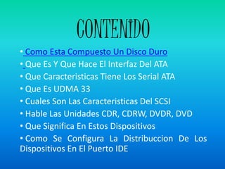 CONTENIDO
• Como Esta Compuesto Un Disco Duro
• Que Es Y Que Hace El Interfaz Del ATA
• Que Caracteristicas Tiene Los Serial ATA
• Que Es UDMA 33
• Cuales Son Las Caracteristicas Del SCSI
• Hable Las Unidades CDR, CDRW, DVDR, DVD
• Que Significa En Estos Dispositivos
• Como Se Configura La Distribuccion De Los
Dispositivos En El Puerto IDE
 
