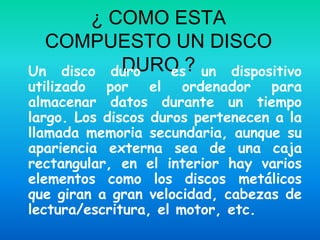 ¿ COMO ESTA
  COMPUESTO UN DISCO
          DURO ? un dispositivo
Un disco duro es
utilizado por el ordenador para
almacenar datos durante un tiempo
largo. Los discos duros pertenecen a la
llamada memoria secundaria, aunque su
apariencia externa sea de una caja
rectangular, en el interior hay varios
elementos como los discos metálicos
que giran a gran velocidad, cabezas de
lectura/escritura, el motor, etc.
 