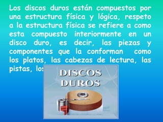 Los discos duros están compuestos por
una estructura física y lógica, respeto
a la estructura física se refiere a como
esta compuesto interiormente en un
disco duro, es decir, las piezas y
componentes que la conforman        como
los platos, las cabezas de lectura, las
pistas, los sectores, etc.
 