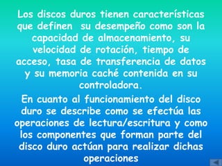 Los discos duros tienen características
 que definen su desempeño como son la
     capacidad de almacenamiento, su
      velocidad de rotación, tiempo de
acceso, tasa de transferencia de datos
    y su memoria caché contenida en su
                controladora.
   En cuanto al funcionamiento del disco
  duro se describe como se efectúa las
operaciones de lectura/escritura y como
  los componentes que forman parte del
 disco duro actúan para realizar dichas
                 operaciones
 