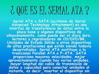 ¿ QUE ES EL SERIAL ATA ?
     Serial ATA o SATA (acrónimo de Serial
    Advanced Technology Attachment) es una
  interfaz de transferencia de datos entre la
       placa base y algunos dispositivos de
almacenamiento, como puede ser el disco duro,
    lectores y regrabadores de CD/DVD/BR,
Unidades de Estado Sólido u otros dispositivos
de altas prestaciones que están siendo todavía
    desarrollados. Serial ATA sustituye a la
    tradicional Parallel ATA o P-ATA. SATA
     proporciona mayores velocidades, mejor
 aprovechamiento cuando hay varias unidades,
   mayor longitud del cable de transmisión de
 datos y capacidad para conectar unidades al
 instante, es decir, insertar el dispositivo sin
 