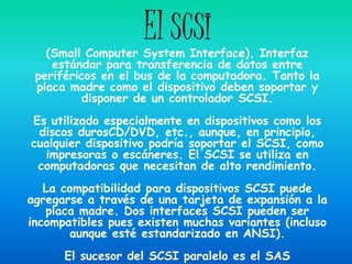 El SCSI
   (Small Computer System Interface). Interfaz
    estándar para transferencia de datos entre
 periféricos en el bus de la computadora. Tanto la
 placa madre como el dispositivo deben soportar y
          disponer de un controlador SCSI.
Es utilizado especialmente en dispositivos como los
 discos durosCD/DVD, etc., aunque, en principio,
cualquier dispositivo podría soportar el SCSI, como
  impresoras o escáneres. El SCSI se utiliza en
 computadoras que necesitan de alto rendimiento.
   La compatibilidad para dispositivos SCSI puede
agregarse a través de una tarjeta de expansión a la
   placa madre. Dos interfaces SCSI pueden ser
incompatibles pues existen muchas variantes (incluso
       aunque esté estandarizado en ANSI).
      El sucesor del SCSI paralelo es el SAS
 