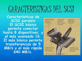 CARACTERISTICAS DEL SCSI
  Características de
    SCSI paralelo
    El SCSI básico
   permite conectar
hasta 8 dispositivos, y
 el más avanzado 16.
El más básico permite
 transferencias de 5
MB/s y el más rápido
      640 MB/s.
 