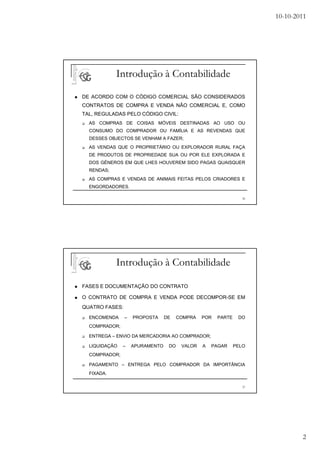 10-10-2011




            Introdução à Contabilidade

DE ACORDO COM O CÓDIGO COMERCIAL SÃO CONSIDERADOS
CONTRATOS DE COMPRA E VENDA NÃO COMERCIAL E, COMO
TAL, REGULADAS PELO CÓDIGO CIVIL:
  AS COMPRAS DE COISAS MÓVEIS DESTINADAS AO USO OU
  CONSUMO DO COMPRADOR OU FAMÍLIA E AS REVENDAS QUE
  DESSES OBJECTOS SE VENHAM A FAZER;
  AS VENDAS QUE O PROPRIETÁRIO OU EXPLORADOR RURAL FAÇA
  DE PRODUTOS DE PROPRIEDADE SUA OU POR ELE EXPLORADA E
  DOS GÉNEROS EM QUE LHES HOUVEREM SIDO PAGAS QUAISQUER
  RENDAS;
  AS COMPRAS E VENDAS DE ANIMAIS FEITAS PELOS CRIADORES E
  ENGORDADORES.

                                                                 36




            Introdução à Contabilidade

FASES E DOCUMENTAÇÃO DO CONTRATO

O CONTRATO DE COMPRA E VENDA PODE DECOMPOR-SE EM
QUATRO FASES:
  ENCOMENDA     –   PROPOSTA     DE    COMPRA   POR   PARTE    DO
  COMPRADOR;

  ENTREGA – ENVIO DA MERCADORIA AO COMPRADOR;

  LIQUIDAÇÃO   –    APURAMENTO    DO    VALOR   A   PAGAR     PELO
  COMPRADOR;

  PAGAMENTO – ENTREGA PELO COMPRADOR DA IMPORTÂNCIA
  FIXADA.

                                                                 37




                                                                              2
 