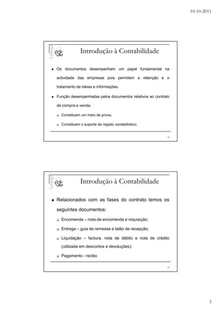 10-10-2011




             Introdução à Contabilidade

Os documentos desempenham um papel fundamental na

actividade das empresas pois permitem a retenção e o

tratamento de ideias e informações.

Função desempenhadas pelos documentos relativos ao contrato

de compra e venda:

  Constituem um meio de prova;

  Constituem o suporte de registo contabilístico.


                                                         38




             Introdução à Contabilidade

Relacionados com as fases do contrato temos os

seguintes documentos:

  Encomenda – nota de encomenda e requisição;

  Entrega – guia de remessa e talão de recepção;

  Liquidação – factura, nota de débito e nota de crédito

  (utilizada em descontos e devoluções);

  Pagamento - recibo

                                                         39




                                                                      3
 
