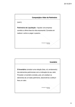 20-10-2011




(cont.):


Património de Liquidação – liquidar uma empresa
constitui a última fase da vida empresarial. Consiste em
realizar o activo e pagar o passivo.




                                       Introdução à Contabilidade
                                                       Rui Costa




O Inventário consiste numa relação (lista, rol, arrolamento)
dos elementos patrimoniais com a indicação do seu valor.
Proceder a inventário consiste, pois, em analisar os
elementos de um dado património, descrevê-los e atribuir-
lhes um valor.



                                       Introdução à Contabilidade
                                                       Rui Costa




                                                                           11
 