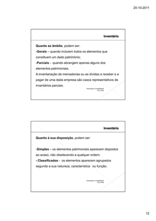 20-10-2011




Quanto ao âmbito, podem ser:
-Gerais – quando incluiem todos os elementos que
constituem um dado património;
-Parciais - quando abrangem apenas alguns dos
elementos patrimoniais.
A inventariação de mercadorias ou as dívidas a receber e a
pagar de uma dada empresa são casos representativos de
inventários parciais.
                                   Introdução à Contabilidade
                                                   Rui Costa




Quanto à sua disposição, podem ser:


-Simples – os elementos patrimoniais aparecem dispostos
ao acaso, não obedecendo a qualquer ordem;
- Classificados - os elementos aparecem agrupados
segundo a sua natureza, característica ou função.



                                   Introdução à Contabilidade
                                                   Rui Costa




                                                                       12
 
