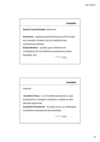 20-10-2011




Quanto à periodicidade, podem ser:


Ordinários – realizam-se periodicamente (no fim de cada
ano, semestre, trimestre, etc) em obediência aos
normativos da entidade.
Extraordinários – aqueles que se efectuam em
consequência de circunstâncias excepcionais (cessão,
liquidação, etc).
                                   Introdução à Contabilidade
                                                   Rui Costa




Pode ser:


Inventário Físico – é um inventário presencial, ou seja
levantamento e contagem unidade por unidade de cada
elemento patrimonial;
Inventário Permanente – ao longo do ano, as subtracções
do património devidamente documentadas.

                                   Introdução à Contabilidade
                                                   Rui Costa




                                                                       13
 