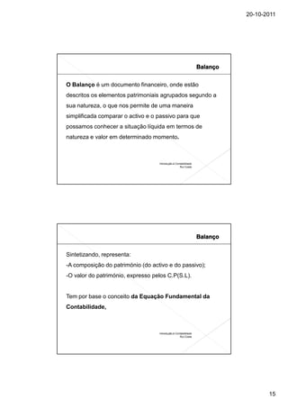 20-10-2011




O Balanço é um documento financeiro, onde estão
descritos os elementos patrimoniais agrupados segundo a
sua natureza, o que nos permite de uma maneira
simplificada comparar o activo e o passivo para que
possamos conhecer a situação líquida em termos de
natureza e valor em determinado momento.



                                   Introdução à Contabilidade
                                                   Rui Costa




Sintetizando, representa:
-A composição do património (do activo e do passivo);
-O valor do património, expresso pelos C.P(S.L).


Tem por base o conceito da Equação Fundamental da
Contabilidade,



                                   Introdução à Contabilidade
                                                   Rui Costa




                                                                       15
 