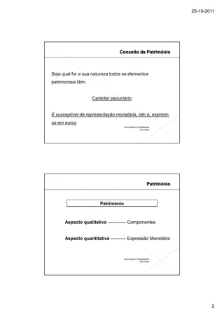 20-10-2011




Seja qual for a sua natureza todos os elementos
patrimoniais têm:


                    Carácter pecuniário


É susceptível de representação monetária, isto é, exprimir-
se em euros
                                     Introdução à Contabilidade
                                                     Rui Costa




                        Património



      Aspecto qualitativo ------------ Componentes


      Aspecto quantitativo ---------- Expressão Monetária



                                     Introdução à Contabilidade
                                                     Rui Costa




                                                                          2
 