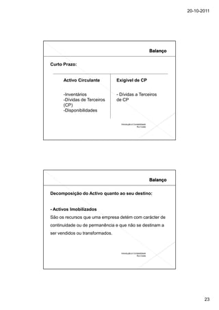 20-10-2011




Curto Prazo:


      Activo Circulante          Exigível de CP


      -Inventários               - Dívidas a Terceiros
      -Dívidas de Terceiros      de CP
      (CP)
      -Disponibilidades


                                   Introdução à Contabilidade
                                                   Rui Costa




Decomposição do Activo quanto ao seu destino:


- Activos Imobilizados
São os recursos que uma empresa detém com carácter de
continuidade ou de permanência e que não se destinam a
ser vendidos ou transformados.



                                   Introdução à Contabilidade
                                                   Rui Costa




                                                                       23
 