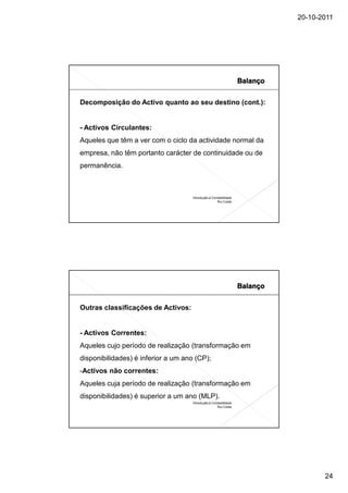 20-10-2011




Decomposição do Activo quanto ao seu destino (cont.):


- Activos Circulantes:
Aqueles que têm a ver com o ciclo da actividade normal da
empresa, não têm portanto carácter de continuidade ou de
permanência.



                                     Introdução à Contabilidade
                                                     Rui Costa




Outras classificações de Activos:


- Activos Correntes:
Aqueles cujo período de realização (transformação em
disponibilidades) é inferior a um ano (CP);
-Activos não correntes:
Aqueles cuja período de realização (transformação em
disponibilidades) é superior a um ano (MLP).
                                     Introdução à Contabilidade
                                                     Rui Costa




                                                                         24
 