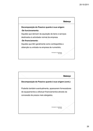 20-10-2011




Decomposição do Passivo quanto à sua origem:
-De funcionamento:
Aqueles que derivam da aquisição de bens e serviços
destinados à actividade normal da empresa.
-De financiamento:
Aqueles que têm geralmente como contrapartida a
obtenção ou entrada na empresa de numerário.

                                  Introdução à Contabilidade
                                                  Rui Costa




Decomposição do Passivo quanto à sua origem (cont.):


Poderão também eventualmente, aparecerem fornecedores
de equipamentos a efectuar financiamentos através da
concessão de prazos mais alargados.




                                  Introdução à Contabilidade
                                                  Rui Costa




                                                                      26
 