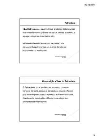 20-10-2011




•Qualitativamente, o património é analisado pela natureza
dos seus elementos (valores em caixa, valores a receber e
a pagar, máquinas, inventários, etc)


•Qualitativamente, refere-se à expressão dos
componentes patrimoniais em termos de valores
económicos ou monetários.

                                       Introdução à Contabilidade
                                                       Rui Costa




O Património pode também ser encarado como um
conjunto de bens, direitos e obrigações, actuais e futuros
que essa empresa possui, reportado a determinada data,
devidamente valorizado e utilizado para atingir fins
previamente estabelecidos.




                                       Introdução à Contabilidade
                                                       Rui Costa




                                                                            3
 