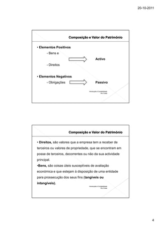 20-10-2011




• Elementos Positivos
       - Bens e
                                           Activo
       - Direitos


• Elementos Negativos
       - Obrigações                        Passivo

                                   Introdução à Contabilidade
                                                   Rui Costa




• Direitos, são valores que a empresa tem a receber de
terceiros ou valores de propriedade, que se encontram em
posse de terceiros, decorrentes ou não da sua actividade
principal.
•Bens, são coisas úteis susceptíveis de avaliação
económica e que estejam à disposição de uma entidade
para prossecução dos seus fins (tangíveis ou
intangíveis).
                                   Introdução à Contabilidade
                                                   Rui Costa




                                                                        4
 