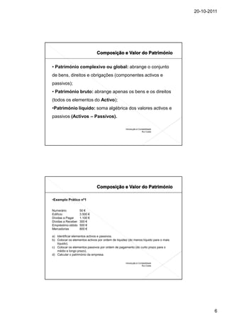 20-10-2011




• Património complexivo ou global: abrange o conjunto
de bens, direitos e obrigações (componentes activos e
passivos);
• Património bruto: abrange apenas os bens e os direitos
(todos os elementos do Activo);
•Património líquido: soma algébrica dos valores activos e
passivos (Activos – Passivos).

                                                    Introdução à Contabilidade
                                                                    Rui Costa




•Exemplo Prático nº1


Numerário           50 €
Edifício            3.500 €
Dívidas a Pagar     1.100 €
Dívidas a Receber   300 €
Empréstimo obtido   500 €
Mercadorias         800 €

a) Identificar elementos activos e passivos.
b) Colocar os elementos activos por ordem de liquidez (do menos líquido para o mais
   líquido).
c) Colocar os elementos passivos por ordem de pagamento (do curto prazo para o
   médio e longo prazo).
d) Calcular o património da empresa.

                                                    Introdução à Contabilidade
                                                                    Rui Costa




                                                                                              6
 