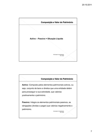 20-10-2011




         Activo – Passivo = Situação Líquida




                                    Introdução à Contabilidade
                                                    Rui Costa




Activo: Composto pelos elementos patrimoniais activos, ou
seja, conjunto de bens e direitos que uma entidade detém
para prosseguir a sua actividade, que valoriza
positivamente o património.


Passivo: Integra os elementos patrimoniais passivos, as
obrigações (dividas a pagar) que valoriza negativamente o
património.
                                    Introdução à Contabilidade
                                                    Rui Costa




                                                                         7
 