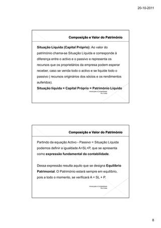 20-10-2011




Situação Líquida (Capital Próprio): Ao valor do
património chama-se Situação Líquida e corresponde à
diferença entre o activo e o passivo e representa os
recursos que os proprietários da empresa podem esperar
receber, caso se venda todo o activo e se liquide todo o
passivo ( recursos originários dos sócios e os rendimentos
auferidos).
Situação líquida = Capital Próprio = Património Líquido
                                    Introdução à Contabilidade
                                                    Rui Costa




Partindo da equação Activo - Passivo = Situação Líquida
podemos definir a igualdade A=SL+P, que se apresenta
como expressão fundamental da contabilidade.


Dessa expressão resulta aquilo que se designa Equilíbrio
Patrimonial. O Património estará sempre em equilíbrio,
pois a todo o momento, se verificará A = SL + P.

                                    Introdução à Contabilidade
                                                    Rui Costa




                                                                         8
 