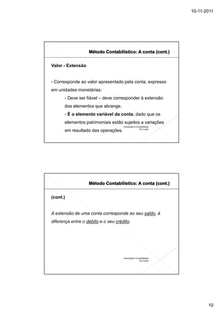 10-11-2011




Valor - Extensão


- Corresponde ao valor apresentado pela conta, expresso
em unidades monetárias:
      - Deve ser fiável – deve corresponder à extensão
      dos elementos que abrange.
      - É o elemento variável da conta, dado que os
      elementos patrimoniais estão sujeitos a variações
                                     Introdução à Contabilidade
                                                     Rui Costa
      em resultado das operações.




(cont.)


A extensão de uma conta corresponde ao seu saldo, á
diferença entre o débito e o seu crédito.




                                     Introdução à Contabilidade
                                                     Rui Costa




                                                                         10
 