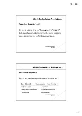 10-11-2011




Requisitos da conta (cont.)


Em suma, a conta deve ser “homogénea” e “integral”
dado que só poderá admitir movimentos com a respectiva
classe de valores, não excluindo qualquer deles.




                                          Introdução à Contabilidade
                                                          Rui Costa




Representação gráfica


A conta, apresenta-se normalmente na forma de um T.


   Deve (Débito) D      Título da conta       Haver (Crédito) H

   Lado esquerdo                Lado direito
   -Variações aumentativas/      -Variações diminutivas/

    diminutivas                  aumentativas
                                          Introdução à Contabilidade
                                                          Rui Costa




                                                                              12
 