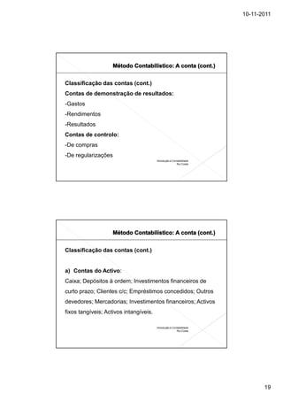 10-11-2011




Classificação das contas (cont.)
Contas de demonstração de resultados:
-Gastos
-Rendimentos
-Resultados
Contas de controlo:
-De compras
-De regularizações
                                        Introdução à Contabilidade
                                                        Rui Costa




Classificação das contas (cont.)


a) Contas do Activo:
Caixa; Depósitos à ordem; Investimentos financeiros de
curto prazo; Clientes c/c; Empréstimos concedidos; Outros
devedores; Mercadorias; Investimentos financeiros; Activos
fixos tangíveis; Activos intangíveis.

                                        Introdução à Contabilidade
                                                        Rui Costa




                                                                            19
 