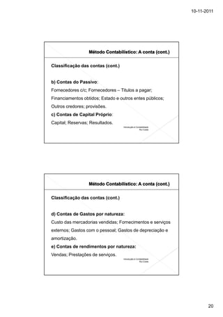 10-11-2011




Classificação das contas (cont.)


b) Contas do Passivo:
Fornecedores c/c; Fornecedores – Titulos a pagar;
Financiamentos obtidos; Estado e outros entes públicos;
Outros credores; provisões.
c) Contas de Capital Próprio:
Capital; Reservas; Resultados.
                                   Introdução à Contabilidade
                                                   Rui Costa




Classificação das contas (cont.)


d) Contas de Gastos por natureza:
Custo das mercadorias vendidas; Fornecimentos e serviços
externos; Gastos com o pessoal; Gastos de depreciação e
amortização.
e) Contas de rendimentos por natureza:
Vendas; Prestações de serviços.
                                   Introdução à Contabilidade
                                                   Rui Costa




                                                                       20
 