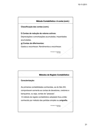10-11-2011




Classificação das contas (cont.)


f) Contas de redução de valores activos:
Depreciações e amortizações acumuladas; Imparidades
acumuladas.
g) Contas de diferimentos:
Gastos a reconhecer; Rendimentos a reconhecer.

                                   Introdução à Contabilidade
                                                   Rui Costa




Caracterização:


As primeiras contabilidades conhecidas, as do Séc.XIII,
comportavam somente as contas de devedores, credores e
banqueiros, ou seja, contas de “pessoas”.
O método de registo contabilístico adoptado ficou então
conhecido por método das partidas simples ou unigrafia.

                                   Introdução à Contabilidade
                                                   Rui Costa




                                                                       21
 