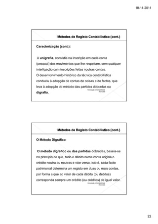 10-11-2011




Caracterização (cont.):


A unigrafia, consistia na inscrição em cada conta
(pessoal) dos movimentos que lhe respeitam, sem qualquer
interligação com inscrições feitas noutras contas.
O desenvolvimento histórico da técnica contabilística
conduziu à adopção de contas de coisas e de factos, que
leva à adopção do método das partidas dobradas ou
                                     Introdução à Contabilidade
                                                     Rui Costa
digrafia.




O Método Digráfico


O método digráfico ou das partidas dobradas, baseia-se
no princípio de que, todo o débito numa conta origina o
crédito noutra ou noutras e vice-versa, isto é, cada facto
patrimonial determina um registo em duas ou mais contas,
por forma a que ao valor de cada débito (ou débitos)
corresponda sempre um crédito (ou créditos) de igual valor.
                                     Introdução à Contabilidade
                                                     Rui Costa




                                                                         22
 