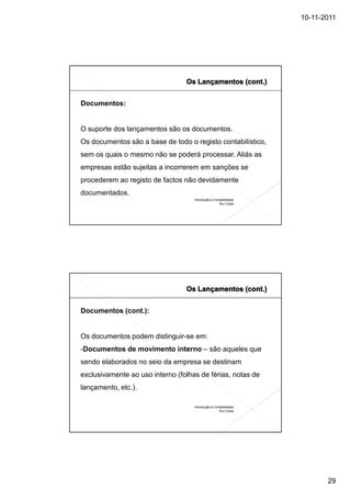 10-11-2011




Documentos:


O suporte dos lançamentos são os documentos.
Os documentos são a base de todo o registo contabilístico,
sem os quais o mesmo não se poderá processar. Aliás as
empresas estão sujeitas a incorrerem em sanções se
procederem ao registo de factos não devidamente
documentados.
                                    Introdução à Contabilidade
                                                    Rui Costa




Documentos (cont.):


Os documentos podem distinguir-se em:
-Documentos de movimento interno – são aqueles que
sendo elaborados no seio da empresa se destinam
exclusivamente ao uso interno (folhas de férias, notas de
lançamento, etc.).

                                    Introdução à Contabilidade
                                                    Rui Costa




                                                                        29
 