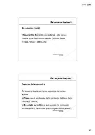 10-11-2011




Documentos (cont.):


-Documentos de movimento externo – são os que
provêm ou se destinam ao exterior (facturas, letras,
recibos, notas de débito, etc.)




                                     Introdução à Contabilidade
                                                     Rui Costa




Espécies de lançamentos


Os lançamentos devem ter os seguintes elementos:
a) Data
b) Título, que é a indicação da(s) conta(s) a debitar e da(s)
conta(s) a creditar;
c) Descrição ou histórico, que consiste na explicação
sucinta do facto patrimonial que dá origem ao lançamento;
                                     Introdução à Contabilidade
                                                     Rui Costa




                                                                         30
 