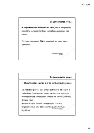 10-11-2011




d) Importância ou montante ou valor, que é a expressão
monetária correspondente às variações provocadas nas
contas.


Em regra, apenas no Diário se encontram todos estes
elementos.



                                    Introdução à Contabilidade
                                                    Rui Costa




1) Classificação segundo o nº de contas movimentadas


No método digráfico, todo o facto patrimonial dá origem à
variação de duas ou mais contas, de tal modo que a um
débito (débitos), corresponde sempre um crédito (créditos)
de igual valor.
A contabilização de qualquer operação obedece
forçosamente, a uma das seguintes quatro fórmulas
                                    Introdução à Contabilidade
                                                    Rui Costa
digráficas:




                                                                        31
 