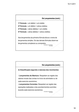 10-11-2011




1ª Fórmula – um débito = um crédito
2ª Fórmula – um débito = vários créditos
3ª Fórmula – vários débitos = um crédito
4ª Fórmula – vários débitos = vários créditos


Aos lançamentos da primeira fórmula dá-se o nome de
lançamentos simples. Os das demais fórmulas dizem-se
lançamentos complexos ou compostos.
                                     Introdução à Contabilidade
                                                     Rui Costa




2) Classificação segundo a natureza dos movimentos


- Lançamentos de Abertura: Respeitam ao registo dos
valores iniciais das contas no início da actividade ou de
cada exercício económico;
- Lançamentos Correntes: Respeitam ao registo das
operações realizadas e dos acontecimentos ocorridos
durante cada exercício económico;
                                     Introdução à Contabilidade
                                                     Rui Costa




                                                                         32
 