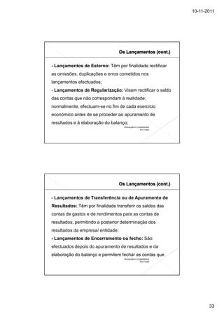 10-11-2011




- Lançamentos de Estorno: Têm por finalidade rectificar
as omissões, duplicações e erros cometidos nos
lançamentos efectuados;
- Lançamentos de Regularização: Visam rectificar o saldo
das contas que não correspondam à realidade;
normalmente, efectuam-se no fim de cada exercício
económico antes de se proceder ao apuramento de
resultados e à elaboração do balanço;
                                   Introdução à Contabilidade
                                                   Rui Costa




- Lançamentos de Transferência ou de Apuramento de
Resultados: Têm por finalidade transferir os saldos das
contas de gastos e de rendimentos para as contas de
resultados, permitindo a posterior determinação dos
resultados da empresa/ entidade;
- Lançamentos de Encerramento ou fecho: São
efectuados depois do apuramento de resultados e da
elaboração do balanço e permitem fechar as contas que
                                   Introdução à Contabilidade
                                                   Rui Costa




                                                                       33
 