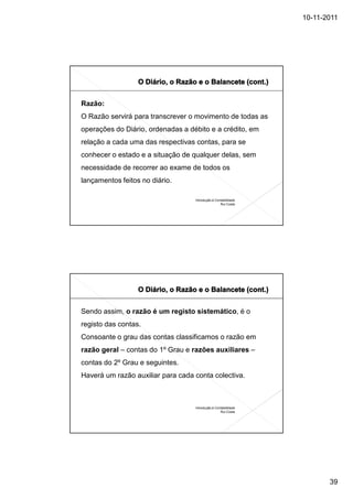 10-11-2011




Razão:
O Razão servirá para transcrever o movimento de todas as
operações do Diário, ordenadas a débito e a crédito, em
relação a cada uma das respectivas contas, para se
conhecer o estado e a situação de qualquer delas, sem
necessidade de recorrer ao exame de todos os
lançamentos feitos no diário.

                                   Introdução à Contabilidade
                                                   Rui Costa




Sendo assim, o razão é um registo sistemático, é o
registo das contas.
Consoante o grau das contas classificamos o razão em
razão geral – contas do 1º Grau e razões auxiliares –
contas do 2º Grau e seguintes.
Haverá um razão auxiliar para cada conta colectiva.



                                   Introdução à Contabilidade
                                                   Rui Costa




                                                                       39
 
