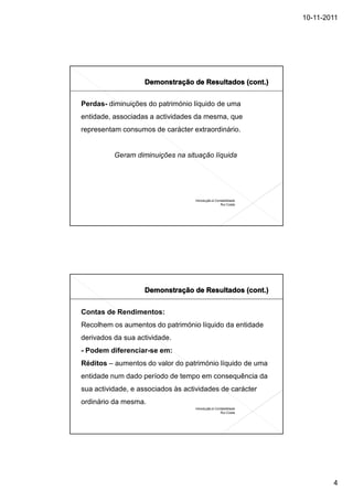 10-11-2011




Perdas- diminuições do património líquido de uma
entidade, associadas a actividades da mesma, que
representam consumos de carácter extraordinário.


          Geram diminuições na situação líquida




                                   Introdução à Contabilidade
                                                   Rui Costa




Contas de Rendimentos:
Recolhem os aumentos do património líquido da entidade
derivados da sua actividade.
- Podem diferenciar-se em:
Réditos – aumentos do valor do património líquido de uma
entidade num dado período de tempo em consequência da
sua actividade, e associados às actividades de carácter
ordinário da mesma.
                                   Introdução à Contabilidade
                                                   Rui Costa




                                                                        4
 
