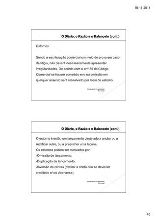 10-11-2011




Estornos


Sendo a escrituração comercial um meio de prova em caso
de litígio, não deverá necessariamente apresentar
irregularidades. De acordo com o artº 39 do Código
Comercial se houver cometido erro ou omissão em
qualquer assento será ressalvado por meio de estorno.

                                    Introdução à Contabilidade
                                                    Rui Costa




O estorno é então um lançamento destinado a anular ou a
rectificar outro, ou a preencher uma lacuna.
Os estornos podem ser motivados por:
-Omissão de lançamento;
-Duplicação de lançamento;
-Inversão de contas (debitar a conta que se devia ter
creditado e/ ou vice-versa);

                                    Introdução à Contabilidade
                                                    Rui Costa




                                                                        40
 
