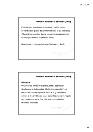 10-11-2011




-Substituição de contas (debitar e/ ou creditar contas
diferentes das que se deviam ter debitado e/ ou creditado);
-Alteração de quantias (lançar uma importância diferente
da variação de facto ocorrido na conta).


Os estornos podem ser feitos no Diário ou no Razão.



                                     Introdução à Contabilidade
                                                     Rui Costa




Balancete:
Utilizando-se o método digráfico, toda a operação é
simultaneamente lançada a débito de uma conta(s) e a
crédito de outra(s); e para se verificar a igualdade dos
débitos e dos créditos de todas as contas depois do registo
das respectivas variações, utiliza-se um dispositivo
chamado balancete.

                                     Introdução à Contabilidade
                                                     Rui Costa




                                                                         41
 