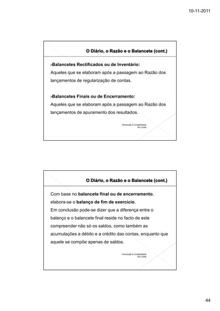 10-11-2011




-Balancetes Rectificados ou de Inventário:
Aqueles que se elaboram após a passagem ao Razão dos
lançamentos de regularização de contas.


-Balancetes Finais ou de Encerramento:
Aqueles que se elaboram após a passagem ao Razão dos
lançamentos de apuramento dos resultados.

                                    Introdução à Contabilidade
                                                    Rui Costa




Com base no balancete final ou de encerramento,
elabora-se o balanço de fim de exercício.
Em conclusão pode-se dizer que a diferença entre o
balanço e o balancete final reside no facto de este
compreender não só os saldos, como também as
acumulações a débito e a crédito das contas, enquanto que
aquele se compõe apenas de saldos.

                                    Introdução à Contabilidade
                                                    Rui Costa




                                                                        44
 