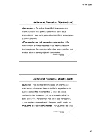 10-11-2011




c)Mutuantes – Os mutuantes estão interessados em
informação que lhes permita determinar se os seus
empréstimos , e os juros que a eles respeitam, serão pagos
quando vencidos;
d)Fornecedores e outros credores comerciais – Os
fornecedores e outros credores estão interessados em
informação que lhes permita determinar se as quantias que
lhe são devidas serão pagas no vencimento;
                                   Introdução à Contabilidade
                                                   Rui Costa




e)Clientes – Os clientes têm interesse em informação
acerca da continuação de uma entidade, especialmente
quando dela estão dependentes. É o que se passa
relativamente a empresas que fornecem determinados
bens e serviços. Por exemplo nas áreas dos transportes,
comunicações, abastecimento de água, electricidade, etc…
f)Governo e seus departamentos – O Governo e os seus

                                   Introdução à Contabilidade
                                                   Rui Costa




                                                                       47
 