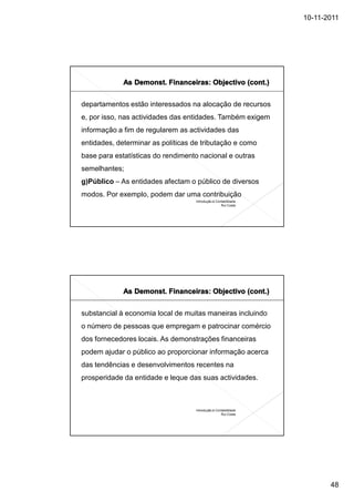 10-11-2011




departamentos estão interessados na alocação de recursos
e, por isso, nas actividades das entidades. Também exigem
informação a fim de regularem as actividades das
entidades, determinar as políticas de tributação e como
base para estatísticas do rendimento nacional e outras
semelhantes;
g)Público – As entidades afectam o público de diversos
modos. Por exemplo, podem dar uma contribuição
                                    Introdução à Contabilidade
                                                    Rui Costa




substancial à economia local de muitas maneiras incluindo
o número de pessoas que empregam e patrocinar comércio
dos fornecedores locais. As demonstrações financeiras
podem ajudar o público ao proporcionar informação acerca
das tendências e desenvolvimentos recentes na
prosperidade da entidade e leque das suas actividades.



                                    Introdução à Contabilidade
                                                    Rui Costa




                                                                        48
 