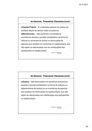10-11-2011




c)Capital Próprio – É o interesse residual nos activos da
entidade depois de deduzir todos os passivos;
d)Rendimentos – São aumentos nos benefícios
económicos durante o período contabilístico na forma de
influxos ou aumentos de activos ou diminuições de
passivos que resultem em aumentos no capital próprio, que
não sejam os relacionados com as contribuições dos
participantes no capital próprio.
                                    Introdução à Contabilidade
                                                    Rui Costa




e)Gastos – São diminuições nos benefícios económicos
durante o período contabilístico na forma de exfluxos ou
deperecimento de activos ou na incorrência de passivos
que resultem em diminuições no capital próprio, que não
sejam as relacionadas com distribuições aos participantes
no capital próprio.



                                    Introdução à Contabilidade
                                                    Rui Costa




                                                                        50
 