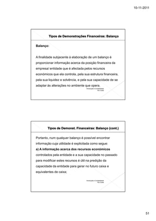 10-11-2011




Balanço:


A finalidade subjacente à elaboração de um balanço é
proporcionar informação acerca da posição financeira da
empresa/ entidade que é afectada pelos recursos
económicos que ela controla, pela sua estrutura financeira,
pela sua liquidez e solvência, e pela sua capacidade de se
adaptar às alterações no ambiente que opera.
                                    Introdução à Contabilidade
                                                    Rui Costa




Portanto, num qualquer balanço é possível encontrar
informação cuja utilidade é explicitada como segue:
a) A informação acerca dos recursos económicos
controlados pela entidade e a sua capacidade no passado
para modificar estes recursos é útil na predição da
capacidade da entidade para gerar no futuro caixa e
equivalentes de caixa;

                                    Introdução à Contabilidade
                                                    Rui Costa




                                                                        51
 