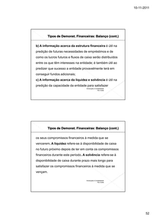 10-11-2011




b) A informação acerca da estrutura financeira é útil na
predição de futuras necessidades de empréstimos e de
como os lucros futuros e fluxos de caixa serão distribuídos
entre os que têm interesses na entidade; é também útil ao
predizer que sucesso a entidade provavelmente terá em
conseguir fundos adicionais;
c) A informação acerca da liquidez e solvência é útil na
predição da capacidade da entidade para satisfazer
                                    Introdução à Contabilidade
                                                    Rui Costa




os seus compromissos financeiros à medida que se
vencerem. A liquidez refere-se à disponibilidade de caixa
no futuro próximo depois de ter em conta os compromissos
financeiros durante este período. A solvência refere-se à
disponibilidade de caixa durante prazo mais longo para
satisfazer os compromissos financeiros à medida que se
vençam.

                                    Introdução à Contabilidade
                                                    Rui Costa




                                                                        52
 