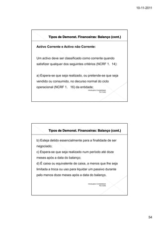 10-11-2011




Activo Corrente e Activo não Corrente:


Um activo deve ser classificado como corrente quando
satisfizer qualquer dos seguintes critérios (NCRF 1. 14):


a) Espera-se que seja realizado, ou pretende-se que seja
vendido ou consumido, no decurso normal do ciclo
operacional (NCRF 1. 16) da entidade;
                                    Introdução à Contabilidade
                                                    Rui Costa




b) Esteja detido essencialmente para a finalidade de ser
negociado;
c) Espera-se que seja realizado num período até doze
meses após a data do balanço;
d) É caixa ou equivalente de caixa, a menos que lhe seja
limitada a troca ou uso para liquidar um passivo durante
pelo menos doze meses após a data do balanço.

                                    Introdução à Contabilidade
                                                    Rui Costa




                                                                        54
 