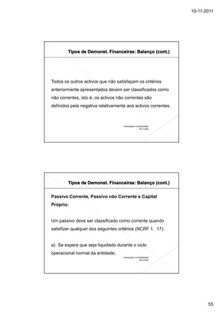 10-11-2011




Todos os outros activos que não satisfaçam os critérios
anteriormente apresentados devem ser classificados como
não correntes, isto é, os activos não correntes são
definidos pela negativa relativamente aos activos correntes.



                                    Introdução à Contabilidade
                                                    Rui Costa




Passivo Corrente, Passivo não Corrente e Capital
Próprio:


Um passivo deve ser classificado como corrente quando
satisfizer qualquer dos seguintes critérios (NCRF 1. 17):


a) Se espere que seja liquidado durante o ciclo
operacional normal da entidade;
                                    Introdução à Contabilidade
                                                    Rui Costa




                                                                        55
 