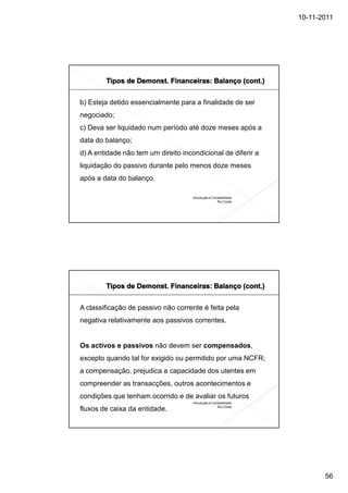 10-11-2011




b) Esteja detido essencialmente para a finalidade de ser
negociado;
c) Deva ser liquidado num período até doze meses após a
data do balanço;
d) A entidade não tem um direito incondicional de diferir a
liquidação do passivo durante pelo menos doze meses
após a data do balanço.

                                     Introdução à Contabilidade
                                                     Rui Costa




A classificação de passivo não corrente é feita pela
negativa relativamente aos passivos correntes.


Os activos e passivos não devem ser compensados,
excepto quando tal for exigido ou permitido por uma NCFR;
a compensação, prejudica a capacidade dos utentes em
compreender as transacções, outros acontecimentos e
condições que tenham ocorrido e de avaliar os futuros
                                     Introdução à Contabilidade
                                                     Rui Costa
fluxos de caixa da entidade.




                                                                         56
 
