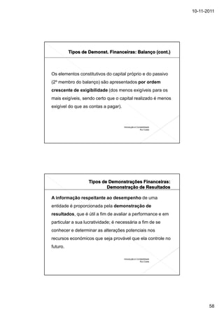 10-11-2011




Os elementos constitutivos do capital próprio e do passivo
(2º membro do balanço) são apresentados por ordem
crescente de exigibilidade (dos menos exigíveis para os
mais exigíveis, sendo certo que o capital realizado é menos
exigível do que as contas a pagar).



                                      Introdução à Contabilidade
                                                      Rui Costa




A informação respeitante ao desempenho de uma
entidade é proporcionada pela demonstração de
resultados, que é útil a fim de avaliar a performance e em
particular a sua lucratividade; é necessária a fim de se
conhecer e determinar as alterações potenciais nos
recursos económicos que seja provável que ela controle no
futuro.

                                      Introdução à Contabilidade
                                                      Rui Costa




                                                                          58
 