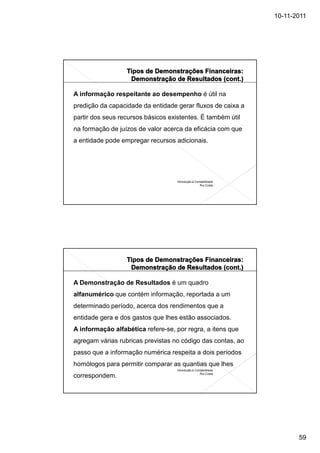 10-11-2011




A informação respeitante ao desempenho é útil na
predição da capacidade da entidade gerar fluxos de caixa a
partir dos seus recursos básicos existentes. È também útil
na formação de juízos de valor acerca da eficácia com que
a entidade pode empregar recursos adicionais.




                                    Introdução à Contabilidade
                                                    Rui Costa




A Demonstração de Resultados é um quadro
alfanumérico que contém informação, reportada a um
determinado período, acerca dos rendimentos que a
entidade gera e dos gastos que lhes estão associados.
A informação alfabética refere-se, por regra, a itens que
agregam várias rubricas previstas no código das contas, ao
passo que a informação numérica respeita a dois períodos
homólogos para permitir comparar as quantias que lhes
                                    Introdução à Contabilidade
                                                    Rui Costa
correspondem.




                                                                        59
 
