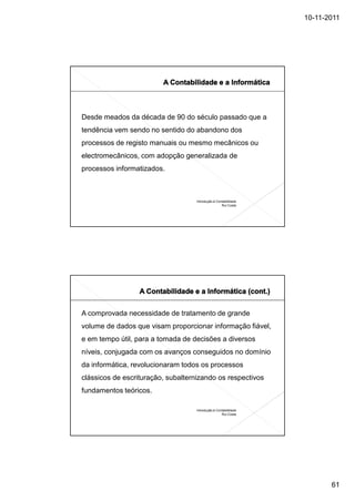 10-11-2011




Desde meados da década de 90 do século passado que a
tendência vem sendo no sentido do abandono dos
processos de registo manuais ou mesmo mecânicos ou
electromecânicos, com adopção generalizada de
processos informatizados.



                                    Introdução à Contabilidade
                                                    Rui Costa




A comprovada necessidade de tratamento de grande
volume de dados que visam proporcionar informação fiável,
e em tempo útil, para a tomada de decisões a diversos
níveis, conjugada com os avanços conseguidos no domínio
da informática, revolucionaram todos os processos
clássicos de escrituração, subalternizando os respectivos
fundamentos teóricos.

                                    Introdução à Contabilidade
                                                    Rui Costa




                                                                        61
 
